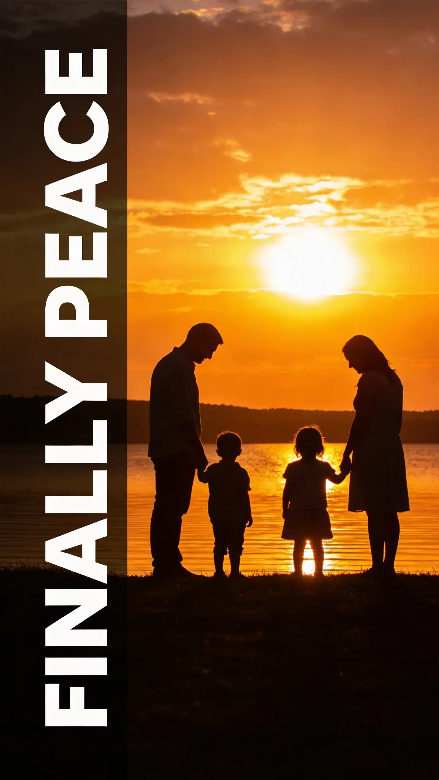 SILHOUETTE: SILHOUETTE, BASE: vertical 9:16, ultra-tall composition, SCENE: A family of four (two parents, two young children) silhouetted against a vibrant evening sunset over a lake, standing hand-in-hand. The parents are looking down at their children with gentle smiles, while the children gaze out at the water, creating a powerful sense of unity and peaceful reflection after a busy day. TEXT POSITION: LEFT SIDE, OVERLAY: text says exactly: "FINALLY PEACE", bold readable font, high contrast white on dark, LIGHT: Dramatic backlight from a setting sun, creating a strong silhouette, MOOD: Peaceful, united, reflective, harmonious
