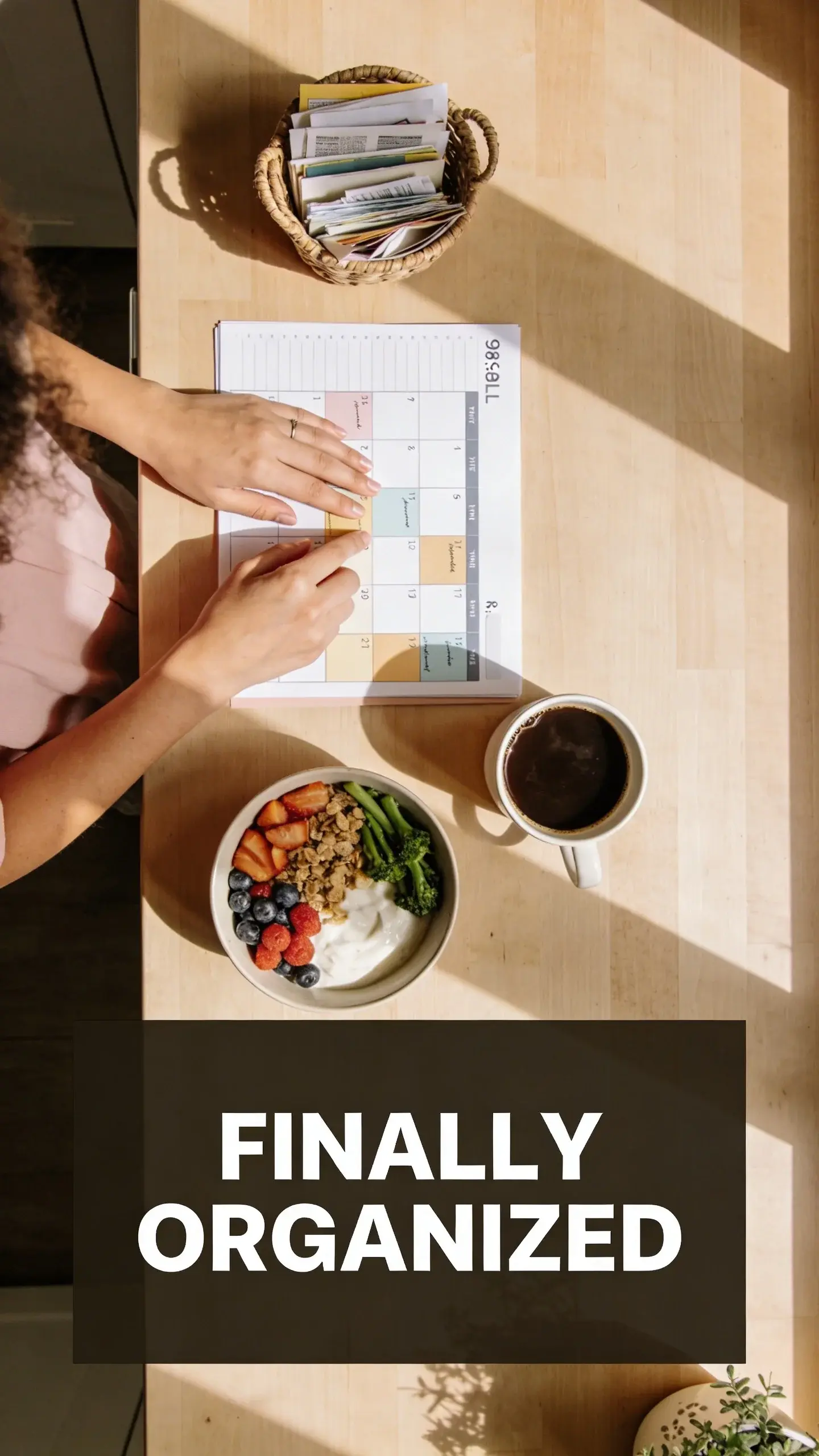 **FLAT LAY OVERHEAD**: FLAT LAY OVERHEAD, [BASE]: vertical 9:16, ultra-tall composition, [SCENE]: A perfectly organized kitchen counter seen from directly above, early morning light filtering in. A mom's hands are neatly arranging a weekly planner and a small basket of mail, next to a freshly brewed cup of coffee and a healthy breakfast bowl. No clutter is visible, everything is in its designated place, showing the immediate aftermath of a successful morning routine. The counter is light wood. photorealistic, 8K, shallow depth of field, warm pastel tones, film aesthetic, no logos, no watermarks, [TEXT POSITION]: BOTTOM, [OVERLAY]: text says exactly: "FINALLY ORGANIZED", bold readable font, high contrast white on dark, [LIGHT]: Soft natural morning light, [MOOD]: Peaceful, efficient, serene, accomplished